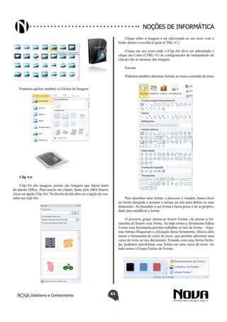 Didatismo e Conhecimento 63
Noções de informática
Podemos aplicar também os Efeitos de Imagem
Clip Art
Clip-Art são imagens, porém são imagens que fazem parte
do pacote Office. Para inserir um clipart, basta pela ABA Inserir,
clicar na opção Clip-Art. Na direita da tela abre-se a opção de con-
sulta aos clip-Art.
Clique sobre a imagem a ser adicionada ao seu texto com o
botão direito e escolha Copiar (CTRL+C).
Clique em seu texto onde o Clip-Art deve ser adicionado e
clique em Colar (CTRL+V) As configurações de manipulação do
clip-art são as mesmas das imagens.
Formas
Podemos também adicionar formas ao nosso conteúdo do texto
Para desenhar uma forma, o processo é simples, basta clicar
na forma desejada e arrastar o mouse na tela para definir as suas
dimensões. Ao desenhar a sua forma a barra passa a ter as proprie-
dade para modificar a forma.
O primeiro grupo chama-se Inserir Forma, ele possui a fer-
ramenta de Inserir uma forma. Ao lado temos a ferramenta Editar
Forma essa ferramenta permite trabalhar os nós da forma – Algu-
mas formas bloqueiam a utilização dessa ferramenta. Abaixo dela
temos a ferramenta de caixa de texto, que permite adicionar uma
caixa de texto ao seu documento. Estando com uma forma fecha-
da, podemos transformar essa forma em uma caixa de texto. Ao
lado temos o Grupo Estilos de Forma.
 