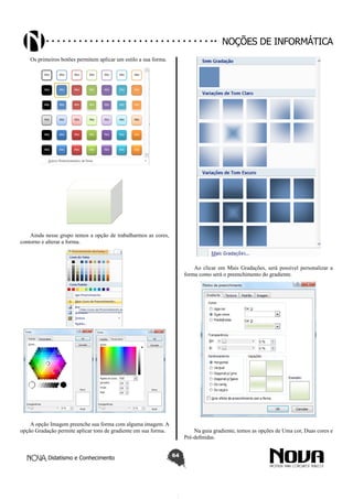 Didatismo e Conhecimento 64
Noções de informática
Os primeiros botões permitem aplicar um estilo a sua forma.
Ainda nesse grupo temos a opção de trabalharmos as cores,
contorno e alterar a forma.
A opção Imagem preenche sua forma com alguma imagem. A
opção Gradação permite aplicar tons de gradiente em sua forma.
Ao clicar em Mais Gradações, será possível personalizar a
forma como será o preenchimento do gradiente.
Na guia gradiente, temos as opções de Uma cor, Duas cores e
Pré-definidas.
 