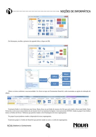 Didatismo e Conhecimento 66
Noções de informática
Em hierarquia, escolha o primeiro da segunda linha e clique em OK.
Altere os textos conforme a sua necessidade. Ao clicar no topo em Ferramentas SmartArt, serão mostradas as opções de alteração do
objeto.
O primeiro botão é o de Adicionar uma forma. Basta clicar em um botão do mesmo nível do que será criado e clicar neste botão. Outra
forma de se criar novas caixas dentro de um mesmo nível é ao terminar de digitar o texto pressionar ENTER. Ainda no grupo Criar Gráfico
temos os botões de Elevar / Rebaixar que permite mudar o nível hierárquico de nosso organograma.
No grupo Layout podemos mudar a disposição de nosso organograma.
O próximo grupo é o Estilos de SmartArt que permite mudar as cores e o estilo do organograma.
 