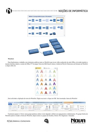 Didatismo e Conhecimento 67
Noções de informática
WordArt
Para finalizarmos o trabalho com elementos gráficos temo os WordArt que já um velho conhecido da suíte Office, ele ainda mantém a
mesma interface desde a versão do Office 97 No grupo Texto da ABA Inserir temos o botão de WorArt Selecione um formato de WordArt
e clique sobre ele.
Será solicitado a digitação do texto do WordArt. Digite seu texto e clique em OK. Será mostrada a barra do WordArt
O primeiro grupo é o Texto, nesse grupo podemos editar o texto digitado e definir seu espaçamento e alinhamentos. No grupo Estilos de
WordArt pode-se mudar a forma do WordArt, depois temos os grupos de Sombra, Efeitos 3D, Organizar e Tamanho.
 