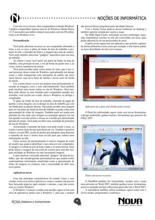 Didatismo e Conhecimento 5
Noções de informática
Com este novo recurso, dois computadores rodando Windows
7 podem compartilhar músicas através do Windows Media Player
12. É necessário que ambos estejam associados com um ID online,
como a do Windows Live.
Personalização
Você pode adicionar recursos ao seu computador alterando o
tema, a cor, os sons, o plano de fundo da área de trabalho, a pro-
teção de tela, o tamanho da fonte e a imagem da conta de usuário.
Você pode também selecionar “gadgets” específicos para sua área
de trabalho.
Ao alterar o tema você inclui um plano de fundo na área de
trabalho, uma proteção de tela, a cor da borda da janela sons e, às
vezes, ícones e ponteiros de mouse.
Você pode escolher entre vários temas do Aero, que é um vi-
sual premium dessa versão do Windows, apresentando um design
como o vidro transparente com animações de janela, um novo
menu Iniciar, uma nova barra de tarefas e novas cores de borda
de janela.
Use o tema inteiro ou crie seu próprio tema personalizado al-
terando as imagens, cores e sons individualmente. Você também
pode localizar mais temas online no site do Windows. Você tam-
bém pode alterar os sons emitidos pelo computador quando, por
exemplo, você recebe um e-mail, inicia o Windows ou desliga o
computador.
O plano de fundo da área de trabalho, chamado de papel de
parede, é uma imagem, cor ou design na área de trabalho que cria
um fundo para as janelas abertas. Você pode escolher uma imagem
para ser seu plano de fundo de área de trabalho ou pode exibir uma
apresentação de slides de imagens. Também pode ser usada uma
proteção de tela onde uma imagem ou animação aparece em sua
tela quando você não utiliza o mouse ou o teclado por determinado
período de tempo. Você pode escolher uma variedade de proteções
de tela do Windows.
Aumentando o tamanho da fonte você pode tornar o texto, os
ícones e outros itens da tela mais fáceis de ver. Também é possível
reduzir a escala DPI, escala de pontos por polegada, para diminuir
o tamanho do texto e outros itens na tela para que caibam mais
informações na tela.
Outro recurso de personalização é colocar imagem de conta
de usuário que ajuda a identificar a sua conta em um computador.
A imagem é exibida na tela de boas vindas e no menu Iniciar. Você
pode alterar a imagem da sua conta de usuário para uma das ima-
gens incluídas no Windows ou usar sua própria imagem.
E para finalizar você pode adicionar “gadgets” de área de tra-
balho, que são miniprogramas personalizáveis que podem exibir
continuamente informações atualizadas como a apresentação de
slides de imagens ou contatos, sem a necessidade de abrir uma
nova janela.
Aplicativos novos
Uma das principais características do mundo Linux é suas
versões virem com muitos aplicativos, assim o usuário não precisa
ficar baixando arquivos após instalar o sistema, o que não ocorre
com as versões Windows.
O Windows 7 começa a mudar essa questão, agora existe uma
serie de aplicativos juntos com o Windows 7, para que o usuário
não precisa baixar programas para atividades básicas.
Com o Sticky Notes pode-se deixar lembretes no desktop e
também suportar entrada por caneta e toque.
No Math Input Center, utilizando recursos multitoque, equa-
ções matemáticas escritas na tela são convertidas em texto, para
poder adicioná-la em um processador de texto.
O print screen agora tem um aplicativo que permite capturar
de formas diferentes a tela, como por exemplo, a tela inteira, partes
ou áreas desenhadas da tela com o mouse.
Aplicativo de copiar tela (botão print screen).
O Paint foi reformulado, agora conta com novas ferramentas
e design melhorado, ganhou menus e ferramentas que parecem do
Office 2007.
Paint com novos recursos.
O WordPad também foi reformulado, recebeu novo visual
mais próximo ao Word 2007, também ganhou novas ferramentas,
assim se tornando um bom editor para quem não tem o Word 2007.
A calculadora também sofreu mudanças, agora conta com 2
novos modos, programador e estatístico.
 