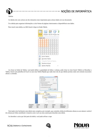 Didatismo e Conhecimento 68
Noções de informática
Tabelas
As tabelas são com certeza um dos elementos mais importantes para colocar dados em seu documento.
Use tabelas para organizar informações e criar formas de páginas interessantes e disponibilizar seus dados.
Para inserir uma tabela, na ABA Inserir clique no botão Tabela.
Ao clicar no botão de Tabela, você pode definir a quantidade de linhas e colunas, pode clicar no item Inserir Tabela ou Desenhar a
Tabela, Inserir uma planilha do Excel ou usar uma Tabela Rápida que nada mais são do que tabelas prontas onde será somente necessário
alterar o conteúdo.
Você pode criar facilmente uma tabela mais complexa, por exemplo, que contenha células de diferentes alturas ou um número variável
de colunas por linha semelhante à maneira como você usa uma caneta para desenhar uma tabela.
Ao desenhar a caixa que fará parte da tabela, você pode utilizar o topo
 