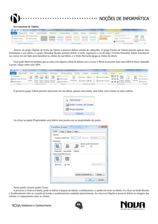 Didatismo e Conhecimento 69
Noções de informática
Ferramentas de Tabela.
Através do grupo Opções de Estilo de Tabela é possível definir células de cabeçalho. O grupo Estilos de Tabela permite aplicar uma
formatação a sua tabela e o grupo Desenhar Bordas permite definir o estilo, espessura e cor da linha. O botão Desenhar Tabela transforma
seu cursor em um lápis para desenhar as células de sua tabela, e o botão Borracha apaga as linhas da tabela.
Você pode observar também que ao estar com alguma célula da tabela com o cursor o Word acrescenta mais uma ABA ao final, chamada
Layout, clique sobre essa ABA.
O primeiro grupo Tabela permite selecionar em sua tabela, apenas uma célula, uma linha, uma coluna ou toda a tabela.
Ao clicar na opção Propriedades será aberto uma janela com as propriedades da janela.
Nesta janela existem quatro Guias.
A primeira é relativa à tabela, pode-se definir a largura da tabela, o alinhamento e a quebra do texto na tabela. Ao clicar no botão Bordas
e Sombreamento abre-se a janela de bordas e sombreamento estudada anteriormente. Ao clicar em Opções é possível definir as margens das
células e o espaçamento entre as células.
 