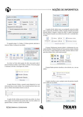 Didatismo e Conhecimento 70
Noções de informática
O segundo grupo é o Linhas e Colunas permite adicionar e
remover linhas e colunas de sua tabela.
Ao clicar na Faixa deste grupo ele abre uma janela onde é
possível deslocar células, inserir linhas e colunas. O terceiro grupo
é referente à divisão e mesclagem de células.
A opção Mesclar Células, somente estará disponível se você
selecionar duas ou mais células. Esse comando permite fazer com
que as células selecionadas tornem-se uma só.
A opção dividir células permite dividir uma célula. Ao clicar
nessa opção será mostrada uma janela onde você deve definir em
quantas linhas e colunas a célula será dividida.
A opção dividir tabela insere um parágrafo acima da célula
que o cursor está, dividindo a tabela. O grupo Tamanho da Célula
permite definir a largura e altura da célula. A opção AutoAjuste
tem a função de ajustar sua célula de acordo com o conteúdo den-
tro dela.
O grupo Alinhamento permite definir o alinhamento do con-
teúdo da tabela. O botão Direção do Texto permite mudar a direção
de seu texto. A opção Margens da Célula, permite alterar as mar-
gens das células como vimos anteriormente.
O grupo Dados permite classificar, criar cálculos, etc., em sua
tabela.
A opção classificar como o próprio nome diz permite classifi-
car os dados de sua tabela.
 