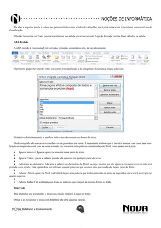 Didatismo e Conhecimento 71
Noções de informática
Ele abre a seguinte janela e coloca sua primeira linha como a linha de cabeçalho, você pode colocar até três colunas como critérios de
classificação.
O botão Converter em Texto permite transformar sua tabela em textos normal. A opção fórmula permite fazer cálculos na tabela.
ABA Revisão
AABA revisão é responsável por correção, proteção, comentários etc., de seu documento.
O primeiro grupo Revisão de Texto tem como principal botão o de ortografia e Gramática, clique sobre ele.
O objetivo desta ferramenta e verificar todo o seu documento em busca de erros.
Os de ortografia ele marca em vermelho e os de gramática em verde. É importante lembrar que o fato dele marcar com cores para veri-
ficação na impressão sairá com as cores normais. Ao encontrar uma palavra considerada pelo Word como errada você pode:
•	 Ignorar uma vez: Ignora a palavra somente nessa parte do texto.
•	
•	 Ignorar Todas: Ignora a palavra quando ela aparecer em qualquer parte do texto.
•	
•	 Adicionar ao dicionário: Adiciona a palavra ao dicionário do Word, ou seja, mesmo que ela apareça em outro texto ela não será
grafada como errada. Esta opção deve ser utilizada quando palavras que existam, mas que ainda não façam parte do Word.
•	
•	 Alterar: Altera a palavra. Você pode alterá-la por uma palavra que tenha aparecido na caixa de sugestões, ou se você a corrigiu no
quadro superior.
•	
•	 Alterar Todas: Faz a alteração em todas as palavras que estejam da mesma forma no texto.
Impressão
Para imprimir seu documento o processo é muito simples. Clique no botão
Office e ao posicionar o mouse em Imprimir ele abre algumas opções.
 
