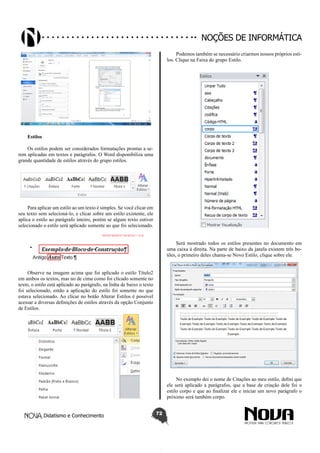 Didatismo e Conhecimento 72
Noções de informática
Estilos
Os estilos podem ser considerados formatações prontas a se-
rem aplicadas em textos e parágrafos. O Word disponibiliza uma
grande quantidade de estilos através do grupo estilos.
Para aplicar um estilo ao um texto é simples. Se você clicar em
seu texto sem selecioná-lo, e clicar sobre um estilo existente, ele
aplica o estilo ao parágrafo inteiro, porém se algum texto estiver
selecionado o estilo será aplicado somente ao que foi selecionado.
Observe na imagem acima que foi aplicado o estilo Título2
em ambos os textos, mas no de cima como foi clicado somente no
texto, o estilo está aplicado ao parágrafo, na linha de baixo o texto
foi selecionado, então a aplicação do estilo foi somente no que
estava selecionado. Ao clicar no botão Alterar Estilos é possível
acessar a diversas definições de estilos através da opção Conjunto
de Estilos.
Podemos também se necessário criarmos nossos próprios esti-
los. Clique na Faixa do grupo Estilo.
Será mostrado todos os estilos presentes no documento em
uma caixa à direita. Na parte de baixo da janela existem três bo-
tões, o primeiro deles chama-se Novo Estilo, clique sobre ele.
No exemplo dei o nome de Citações ao meu estilo, defini que
ele será aplicado a parágrafos, que a base de criação dele foi o
estilo corpo e que ao finalizar ele e iniciar um novo parágrafo o
próximo será também corpo.
 