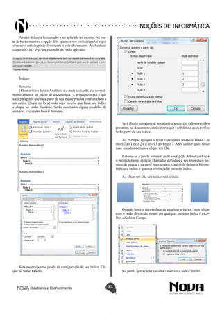 Didatismo e Conhecimento 73
Noções de informática
Abaixo definir a formatação a ser aplicada no mesmo. Na par-
te de baixo mantive a opção dele aparecer nos estilos rápidos e que
o mesmo está disponível somente a este documento. Ao finalizar
clique em OK. Veja um exemplo do estilo aplicado:
Índices
Sumário
O Sumário ou Índice Analítico é o mais utilizado, ele normal-
mente aparece no inicio de documentos. A principal regra é que
todo parágrafo que faça parte de seu índice precisa estar atrelado a
um estilo. Clique no local onde você precisa que fique seu índice
e clique no botão Sumário. Serão mostrados alguns modelos de
sumário, clique em Inserir Sumário.
Será mostrada uma janela de configuração de seu índice. Cli-
que no botão Opções.
Será aberta outra janela, nesta janela aparecem todos os estilos
presentes no documento, então é nela que você define quais estilos
farão parte de seu índice.
No exemplo apliquei o nível 1 do índice ao estilo Título 1, o
nível 2 ao Título 2 e o nível 3 ao Título 3. Após definir quais serão
suas entradas de índice clique em OK.
Retorna-se a janela anterior, onde você pode definir qual será
o preenchimento entre as chamadas de índice e seu respectivo nú-
mero de página e na parte mais abaixo, você pode definir o Forma-
to de seu índice e quantos níveis farão parte do índice.
Ao clicar em Ok, seu índice será criado.
Quando houver necessidade de atualizar o índice, basta clicar
com o botão direito do mouse em qualquer parte do índice e esco-
lher Atualizar Campo.
Na janela que se abre escolha Atualizar o índice inteiro.
 