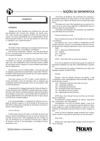 Didatismo e Conhecimento 74
Noções de informática
INTERNET
INTERNET
“Imagine que fosse descoberto um continente tão vasto que
suas dimensões não tivessem fim. Imagine um mundo novo,
com tantos recursos que a ganância do futuro não seria capaz de
esgotar; com tantas oportunidades que os empreendedores seriam
poucos para aproveitá-las; e com um tipo peculiar de imóvel que
se expandiria com o desenvolvimento.”
John P. Barlow
Os Estados Unidos temiam que em um ataque nuclear ficassem
sem comunicação entre a Casa Branca e o Pentágono.
Este meio de comunicação “infalível”, até o fim da década de
60, ficou em poder exclusivo do governo conectando bases milita-
res, em quatro localidades.
Nos anos 70, seu uso foi liberado para instituições norte-
-americanas de pesquisa que desejassem aprimorar a tecnologia,
logo vinte e três computadores foram conectados, porém o padrão
de conversação entre as máquinas se tornou impróprio pela quanti-
dade de equipamentos.
Era necessário criar um modelo padrão e universal para que
as máquinas continuassem trocando dados, surgiu então o Protoco-
lo Padrão TCP/IP, que permitiria portanto que mais outras máquinas
fossem inseridas àquela rede.
Com esses avanços, em 1972 é criado o correio eletrônico, o
E-mail, permitindo a troca de mensagens entre as máquinas que
compunham aquela rede de pesquisa, assim no ano seguinte a rede
se torna internacional.
Na década de 80, a Fundação Nacional de Ciência do Brasil co-
nectou sua grande rede à ARPANET, gerando aquilo que conhece-
mos hoje como internet, auxiliando portanto o processo de pesquisa
em tecnologia e outras áreas a nível mundial, além de alimentar as
forças armadas brasileiras de informação de todos os tipos, até que
em 1990 caísse no domínio público.
Com esta popularidade e o surgimento de softwares de nave-
gação de interface amigável, no fim da década de 90, pessoas que
não tinham conhecimentos profundos de informática começaram a
utilizar a rede internacional.
Acesso à Internet
O ISP, Internet Service Provider, ou Provedor de Serviço de
Internet, oferece principalmente serviço de acesso à Internet, adi-
cionando serviços como e-mail, hospedagem de sites ou blogs, ou
seja, são instituições que se conectam à Internet com o objetivo
de fornecer serviços à ela relacionados, e em função do serviço
classificam-se em:
• Provedores de Backbone: São instituições que constroem e
administram backbones de longo alcance, ou seja, estrutura física
de conexão, com o objetivo de fornecer acesso à Internet para redes
locais;
• Provedores de Acesso: São instituições que se conectam à In-
ternet via um ou mais acessos dedicados e disponibilizam acesso à
terceiros a partir de suas instalações;
• Provedores de Informação: São instituições que disponibili-
zam informação através da Internet.
Endereço Eletrônico ou URL
Para se localizar um recurso na rede mundial, deve-se conhecer
o seu endereço.
Este endereço, que é único, também é considerado sua URL
(Uniform Resource Locator), ou Localizador de Recursos Univer-
sal. Boa parte dos endereços apresenta-se assim: www.xxxx.com.br
Onde:
www = protocolo da World Wide Web
xxx = domínio
com = comercial
br = brasil
WWW = World Wide Web ou Grande Teia Mundial
É um serviço disponível na Internet que possui um conjunto de
documentos espalhados por toda rede e disponibilizados a qualquer
um.
Estes documentos são escritos em hipertexto, que utiliza uma
linguagem especial, chamada HTML.
Domínio
Designa o dono do endereço eletrônico em questão, e onde
os hipertextos deste empreendimento estão localizados. Quanto ao
tipo do domínio, existem:
.com = Instituição comercial ou provedor de serviço
.edu = Instituição acadêmica
.gov = Instituição governamental
.mil = Instituição militar norte-americana
.net = Provedor de serviços em redes
.org = Organização sem fins lucrativos
HTTP, Hyper Texto Transfer Protocol ou Protocolo de Trasfe-
rência em Hipertexto
É um protocolo ou língua específica da internet, responsável
pela comunicação entre computadores.
Um hipertexto é um texto em formato digital, e pode levar
a outros, fazendo o uso de elementos especiais (palavras, frases,
ícones, gráficos) ou ainda um Mapa Sensitivo o qual leva a outros
conjuntos de informação na forma de blocos de textos, imagens ou
sons.
Assim, um link ou hiperlink, quando acionado com o mouse,
remete o usuário à outra parte do documento ou outro documento.
Home Page
Sendo assim, home page designa a página inicial, principal do
site ou web page.
 