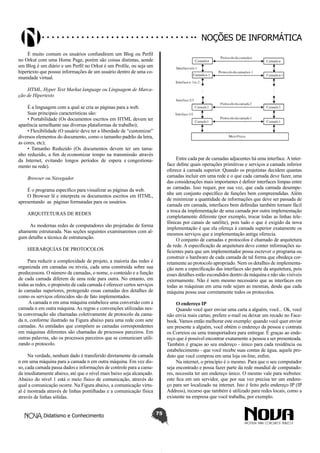 Didatismo e Conhecimento 75
Noções de informática
É muito comum os usuários confundirem um Blog ou Perfil
no Orkut com uma Home Page, porém são coisas distintas, aonde
um Blog é um diário e um Perfil no Orkut é um Profile, ou seja um
hipertexto que possui informações de um usuário dentro de uma co-
munidade virtual.
HTML, Hyper Text Markut language ou Linguagem de Marca-
ção de Hipertexto
É a linguagem com a qual se cria as páginas para a web.
Suas principais características são:
• Portabilidade (Os documentos escritos em HTML devem ter
aparência semelhante nas diversas plataformas de trabalho);
• Flexibilidade (O usuário deve ter a liberdade de “customizar”
diversos elementos do documento, como o tamanho padrão da letra,
as cores, etc);
• Tamanho Reduzido (Os documentos devem ter um tama-
nho reduzido, a fim de economizar tempo na transmissão através
da Internet, evitando longos períodos de espera e congestiona-
mento na rede).
Browser ou Navegador
É o programa específico para visualizar as páginas da web.
O Browser lê e interpreta os documentos escritos em HTML,
apresentando as páginas formatadas para os usuários.
ARQUITETURAS DE REDES
As modernas redes de computadores são projetadas de forma
altamente estruturada. Nas seções seguintes examinaremos com al-
gum detalhe a técnica de estruturação.
HIERARQUIAS DE PROTOCOLOS
Para reduzir a complexidade de projeto, a maioria das redes é
organizada em camadas ou níveis, cada uma construída sobre sua
predecessora. O número de camadas, o nome, o conteúdo e a função
de cada camada diferem de uma rede para outra. No entanto, em
todas as redes, o propósito de cada camada é oferecer certos serviços
às camadas superiores, protegendo essas camadas dos detalhes de
como os serviços oferecidos são de fato implementados.
A camada n em uma máquina estabelece uma conversão com a
camada n em outra máquina. As regras e convenções utilizadas nes-
ta conversação são chamadas coletivamente de protocolo da cama-
da n, conforme ilustrado na Figura abaixo para uma rede com sete
camadas. As entidades que compõem as camadas correspondentes
em máquinas diferentes são chamadas de processos parceiros. Em
outras palavras, são os processos parceiros que se comunicam utili-
zando o protocolo.
Na verdade, nenhum dado é transferido diretamente da camada
n em uma máquina para a camada n em outra máquina. Em vez dis-
so, cada camada passa dados e informações de controle para a cama-
da imediatamente abaixo, até que o nível mais baixo seja alcançado.
Abaixo do nível 1 está o meio físico de comunicação, através do
qual a comunicação ocorre. Na Figura abaixo, a comunicação virtu-
al é mostrada através de linhas pontilhadas e a comunicação física
através de linhas sólidas.
Entre cada par de camadas adjacentes há uma interface.Ainter-
face define quais operações primitivas e serviços a camada inferior
oferece à camada superior. Quando os projetistas decidem quantas
camadas incluir em uma rede e o que cada camada deve fazer, uma
das considerações mais importantes é definir interfaces limpas entre
as camadas. Isso requer, por sua vez, que cada camada desempe-
nhe um conjunto específico de funções bem compreendidas. Além
de minimizar a quantidade de informações que deve ser passada de
camada em camada, interfaces bem definidas também tornam fácil
a troca da implementação de uma camada por outra implementação
completamente diferente (por exemplo, trocar todas as linhas tele-
fônicas por canais de satélite), pois tudo o que é exigido da nova
implementação é que ela ofereça à camada superior exatamente os
mesmos serviços que a implementação antiga oferecia.
O conjunto de camadas e protocolos é chamado de arquitetura
de rede. A especificação de arquitetura deve conter informações su-
ficientes para que um implementador possa escrever o programa ou
construir o hardware de cada camada de tal forma que obedeça cor-
retamente ao protocolo apropriado. Nem os detalhes de implementa-
ção nem a especificação das interfaces são parte da arquitetura, pois
esses detalhes estão escondidos dentro da máquina e não são visíveis
externamente. Não é nem mesmo necessário que as interfaces em
todas as máquinas em uma rede sejam as mesmas, desde que cada
máquina possa usar corretamente todos os protocolos.
O endereço IP
Quando você quer enviar uma carta a alguém, você... Ok, você
não envia mais cartas; prefere e-mail ou deixar um recado no Face-
book. Vamos então melhorar este exemplo: quando você quer enviar
um presente a alguém, você obtém o endereço da pessoa e contrata
os Correios ou uma transportadora para entregar. É graças ao ende-
reço que é possível encontrar exatamente a pessoa a ser presenteada.
Também é graças ao seu endereço - único para cada residência ou
estabelecimento - que você recebe suas contas de água, aquele pro-
duto que você comprou em uma loja on-line, enfim.
Na internet, o princípio é o mesmo. Para que o seu computador
seja encontrado e possa fazer parte da rede mundial de computado-
res, necessita ter um endereço único. O mesmo vale para websites:
este fica em um servidor, que por sua vez precisa ter um endere-
ço para ser localizado na internet. Isto é feito pelo endereço IP (IP
Address), recurso que também é utilizado para redes locais, como a
existente na empresa que você trabalha, por exemplo.
 
