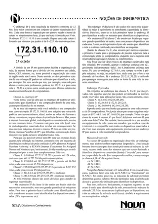 Didatismo e Conhecimento 76
Noções de informática
O endereço IP é uma sequência de números composta de 32
bits. Esse valor consiste em um conjunto de quatro sequências de 8
bits. Cada uma destas é separada por um ponto e recebe o nome de
octeto ou simplesmente byte, já que um byte é formado por 8 bits.
O número 172.31.110.10 é um exemplo. Repare que cada octeto é
formado por números que podem ir de 0 a 255, não mais do que isso.
A divisão de um IP em quatro partes facilita a organização da
rede, da mesma forma que a divisão do seu endereço em cidade,
bairro, CEP, número, etc, torna possível a organização das casas
da região onde você mora. Neste sentido, os dois primeiros octe-
tos de um endereço IP podem ser utilizados para identificar a rede,
por exemplo. Em uma escola que tem, por exemplo, uma rede para
alunos e outra para professores, pode-se ter 172.31.x.x para uma
rede e 172.32.x.x para a outra, sendo que os dois últimos octetos são
usados na identificação de computadores.
Classes de endereços IP
Neste ponto, você já sabe que os endereços IP podem ser utili-
zados tanto para identificar o seu computador dentro de uma rede,
quanto para identificá-lo na internet.
Se na rede da empresa onde você trabalha o seu computador
tem, como exemplo, IP 172.31.100.10, uma máquina em outra rede
pode ter este mesmo número, afinal, ambas as redes são distintas e
não se comunicam, sequer sabem da existência da outra. Mas, como
a internet é uma rede global, cada dispositivo conectado nela precisa
ter um endereço único. O mesmo vale para uma rede local: nes-
ta, cada dispositivo conectado deve receber um endereço único. Se
duas ou mais máquinas tiverem o mesmo IP, tem-se então um pro-
blema chamado “conflito de IP”, que dificulta a comunicação destes
dispositivos e pode inclusive atrapalhar toda a rede.
Para que seja possível termos tanto IPs para uso em redes locais
quanto para utilização na internet, contamos com um esquema de
distribuição estabelecido pelas entidades IANA (Internet Assigned
Numbers Authority) e ICANN (Internet Corporation for Assigned
Names and Numbers) que, basicamente, divide os endereços em três
classes principais e mais duas complementares. São elas:
Classe A: 0.0.0.0 até 127.255.255.255 - permite até 128 redes,
cada uma com até 16.777.214 dispositivos conectados;
Classe B: 128.0.0.0 até 191.255.255.255 - permite até 16.384
redes, cada uma com até 65.536 dispositivos;
Classe C: 192.0.0.0 até 223.255.255.255 - permite até 2.097.152
redes, cada uma com até 254 dispositivos;
Classe D: 224.0.0.0 até 239.255.255.255 - multicast;
Classe E: 240.0.0.0 até 255.255.255.255 - multicast reservado.
As três primeiras classes são assim divididas para atender às
seguintes necessidades:
- Os endereços IP da classe A são usados em locais onde são
necessárias poucas redes, mas uma grande quantidade de máquinas
nelas. Para isso, o primeiro byte é utilizado como identificador da
rede e os demais servem como identificador dos dispositivos conec-
tados (PCs, impressoras, etc);
- Os endereços IPda classe B são usados nos casos onde a quan-
tidade de redes é equivalente ou semelhante à quantidade de dispo-
sitivos. Para isso, usam-se os dois primeiros bytes do endereço IP
para identificar a rede e os restantes para identificar os dispositivos;
- Os endereços IP da classe C são usados em locais que reque-
rem grande quantidade de redes, mas com poucos dispositivos em
cada uma. Assim, os três primeiros bytes são usados para identificar
a rede e o último é utilizado para identificar as máquinas.
Quanto às classes D e E, elas existem por motivos especiais:
a primeira é usada para a propagação de pacotes especiais para a
comunicação entre os computadores, enquanto que a segunda está
reservada para aplicações futuras ou experimentais.
Vale frisar que há vários blocos de endereços reservados para
fins especiais. Por exemplo, quando o endereço começa com 127,
geralmente indica uma rede “falsa”, isto é, inexistente, utilizada para
testes. No caso do endereço 127.0.0.1, este sempre se refere à pró-
pria máquina, ou seja, ao próprio host, razão esta que o leva a ser
chamado de localhost. Já o endereço 255.255.255.255 é utilizado
para propagar mensagens para todos os hosts de uma rede de ma-
neira simultânea.
Endereços IP privados
Há conjuntos de endereços das classes A, B e C que são pri-
vados. Isto significa que eles não podem ser utilizados na internet,
sendo reservados para aplicações locais. São, essencialmente, estes:
-Classe A: 10.0.0.0 à 10.255.255.255;
-Classe B: 172.16.0.0 à 172.31.255.255;
-Classe C: 192.168.0.0 à 192.168.255.255.
Suponha então que você tenha que gerenciar uma rede com cer-
ca de 50 computadores. Você pode alocar para estas máquinas ende-
reços de 192.168.0.1 até 192.168.0.50, por exemplo. Todas elas pre-
cisam de acesso à internet. O que fazer? Adicionar mais um IP para
cada uma delas? Não. Na verdade, basta conectá-las a um servidor
ou equipamento de rede - como um roteador - que receba a conexão
à internet e a compartilhe com todos os dispositivos conectados a
ele. Com isso, somente este equipamento precisará de um endereço
IP para acesso à rede mundial de computadores.
Máscara de sub-rede
As classes IP ajudam na organização deste tipo de endereça-
mento, mas podem também representar desperdício. Uma solução
bastante interessante para isso atende pelo nome de máscara de sub-
-rede, recurso onde parte dos números que um octeto destinado a
identificar dispositivos conectados (hosts) é “trocado” para aumen-
tar a capacidade da rede. Para compreender melhor, vamos enxergar
as classes A, B e C da seguinte forma:
- A: N.H.H.H;
- B: N.N.H.H;
- C: N.N.N.H.
N significa Network (rede) e H indica Host. Com o uso de más-
caras, podemos fazer uma rede do N.N.H.H se “transformar” em
N.N.N.H. Em outras palavras, as máscaras de sub-rede permitem
determinar quantos octetos e bits são destinados para a identificação
da rede e quantos são utilizados para identificar os dispositivos.
Para isso, utiliza-se, basicamente, o seguinte esquema: se um
octeto é usado para identificação da rede, este receberá a máscara de
sub-rede 255. Mas, se um octeto é aplicado para os dispositivos, seu
valor na máscara de sub-rede será 0 (zero). A tabela a seguir mostra
um exemplo desta relação:
 
