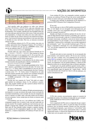 Didatismo e Conhecimento 77
Noções de informática
Classe Endereço IP
Identificador
da rede
Identificador do
computador
Máscara de sub-rede
A 10.2.68.12 10 2.68.12 255.0.0.0
B 172.31.101.25 172.31 101.25 255.255.0.0
C 192.168.0.10 192.168.0 10 255.255.255.0
Você percebe então que podemos ter redes com máscara
255.0.0.0, 255.255.0.0 e 255.255.255.0, cada uma indicando uma
classe. Mas, como já informado, ainda pode haver situações onde
há desperdício. Por exemplo, suponha que uma faculdade tenha que
criar uma rede para cada um de seus cinco cursos. Cada curso possui
20 computadores. A solução seria então criar cinco redes classe C?
Pode ser melhor do que utilizar classes B, mas ainda haverá desper-
dício. Uma forma de contornar este problema é criar uma rede classe
C dividida em cinco sub-redes. Para isso, as máscaras novamente
entram em ação.
Nós utilizamos números de 0 a 255 nos octetos, mas estes, na
verdade, representam bytes (linguagem binária). 255 em binário é
11111111. O número zero, por sua vez, é 00000000. Assim, a más-
cara de um endereço classe C, 255.255.255.0, é:
11111111.11111111.11111111.00000000
Perceba então que, aqui, temos uma máscara formada por 24
bits 1: 11111111 + 11111111 + 11111111. Para criarmos as nossas
sub-redes, temos que ter um esquema com 25, 26 ou mais bits, con-
forme a necessidade e as possibilidades. Em outras palavras, preci-
samos trocar alguns zeros do último octeto por 1.
Suponha que trocamos os três primeiros bits do último octeto
(sempre trocamos da esquerda para a direita), resultando em:
11111111.11111111.11111111.11100000
Se fizermos o número 2 elevado pela quantidade de bits “troca-
dos”, teremos a quantidade possível de sub-redes. Em nosso caso,
temos 2^3 = 8. Temos então a possibilidade de criar até oito sub-
-redes. Sobrou cinco bits para o endereçamento dos host. Fazemos
a mesma conta: 2^5 = 32. Assim, temos 32 dispositivos em cada
sub-rede (estamos fazendo estes cálculos sem considerar limitações
que possam impedir o uso de todos os hosts e sub-redes).
11100000 corresponde a 224, logo, a máscara resultante é
255.255.255.224.
Perceba que esse esquema de “trocar” bits pode ser empre-
gado também em endereços classes A e B, conforme a necessi-
dade. Vale ressaltar também que não é possível utilizar 0.0.0.0 ou
255.255.255.255 como máscara.
IP estático e IP dinâmico
IP estático (ou fixo) é um endereço IP dado permanentemente a
um dispositivo, ou seja, seu número não muda, exceto se tal ação for
executada manualmente. Como exemplo, há casos de assinaturas de
acesso à internet via ADSL onde o provedor atribui um IP estático
aos seus assinantes.Assim, sempre que um cliente se conectar, usará
o mesmo IP.
O IP dinâmico, por sua vez, é um endereço que é dado a um
computador quando este se conecta à rede, mas que muda toda vez
que há conexão. Por exemplo, suponha que você conectou seu com-
putador à internet hoje. Quando você conectá-lo amanhã, lhe será
dado outro IP. Para entender melhor, imagine a seguinte situação:
uma empresa tem 80 computadores ligados em rede. Usando IPs
dinâmicos, a empresa disponibiliza 90 endereços IP para tais má-
quinas.
Como nenhum IP é fixo, um computador receberá, quando se
conectar, um endereço IP destes 90 que não estiver sendo utilizado.
É mais ou menos assim que os provedores de internet trabalham.
O método mais utilizado na distribuição de IPs dinâmicos é o
protocolo DHCP (Dynamic Host Configuration Protocol).
IP nos sites
Você já sabe que os sites na Web também necessitam de um IP.
Mas, se você digitar em seu navegador www.infowester.com, por
exemplo, como é que o seu computador sabe qual o IP deste site ao
ponto de conseguir encontrá-lo?
Quando você digitar um endereço qualquer de um site, um ser-
vidor de DNS (Domain Name System) é consultado. Ele é quem in-
forma qual IP está associado a cada site. O sistema DNS possui uma
hierarquia interessante, semelhante a uma árvore (termo conhecido
por programadores). Se, por exemplo, o site www.infowester.com é
requisitado, o sistema envia a solicitação a um servidor responsável
por terminações “.com”. Esse servidor localizará qual o IP do en-
dereço e responderá à solicitação. Se o site solicitado termina com
“.br”, um servidor responsável por esta terminação é consultado e
assim por diante.
IPv6
O mundo está cada vez mais conectado. Se, em um passado não
muito distante, você conectava apenas o PC da sua casa à internet,
hoje o faz com o celular, com o seu notebook em um serviço de
acesso Wi-Fi no aeroporto e assim por diante. Somando este aspecto
ao fato de cada vez mais pessoas acessarem a internet no mundo
inteiro, nos deparamos com um grande problema: o número de IPs
disponíveis deixa de ser suficiente para toda as (futuras) aplicações.
A solução para este grande problema (grande mesmo, afinal, a
internet não pode parar de crescer!) atende pelo nome de IPv6, uma
nova especificação capaz de suportar até - respire fundo - 340.28
2.366.920.938.463.463.374.607.431.768.211.456 de endereços, um
número absurdamente alto!
O IPv6 não consiste, necessariamente, apenas no aumento da
quantidade de octetos. Um endereço do tipo pode ser, por exemplo:
FEDC:2D9D:DC28:7654:3210:FC57:D4C8:1FFF
Finalizando
Com o surgimento do IPv6, tem-se a impressão de que a especi-
ficação tratada neste texto, o IPv4, vai sumir do mapa. Isso até deve
acontecer, mas vai demorar bastante. Durante essa fase, que pode-
mos considerar de transição, o que veremos é a “convivência” entre
ambos os padrões. Não por menos, praticamente todos os sistemas
operacionais atuais e a maioria dos dispositivos de rede estão aptos
a lidar tanto com um quanto com o outro.
 