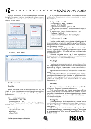 Didatismo e Conhecimento 6
Noções de informática
No modo programador ela faz cálculos binários e tem opção
de álgebra booleana. A estatística tem funções de cálculos básicos.
Também foi adicionado recurso de conversão de unidades
como de pés para metros.
Calculadora: 2 novos modos.
WordPad remodelado
Requisitos
Apesar desta nova versão do Windows estar mais leve em
relação ao Vista, ainda é exigido uma configuração de hardware
(peças) relativamente boa, para que seja utilizado sem problemas
de desempenho.
Esta é a configuração mínima:
· Processador de 1 GHz (32-bit)
· Memória (RAM) de 1 GB
· Placa de Vídeo compatível com DirectX 9.0 e 32 MB de
memória (sem
Windows Aero)
· Espaço requerido de 16GB
· DVD-ROM
· Saída de Áudio
Se for desejado rodar o sistema sem problemas de lentidão e
ainda usufruir derecursos como o Aero, o recomendado é a seguin-
te configuração.
Configuração Recomendada:
· Processador de 2 GHz (32 ou 64 bits)
· Memória (RAM) de 2 GB
· Espaço requerido de disco rígido: 16 GB
· Placa de vídeo com suporte a elementos gráficos DirectX 9
com 256 MB
de memória (para habilitar o tema do Windows Aero)
· Unidade de DVD-R/W
· Conexão com a Internet (para obter atualizações)
Atualizar de um SO antigo
O melhor cenário possível para a instalação do Windows 7 é
com uma máquina nova, com os requisitos apropriados. Entretan-
to, é possível utilizá-lo num computador antigo, desde que atenda
as especificações mínimas.
Se o aparelho em questão possuir o Windows Vista instala-
do, você terá a opção de atualizar o sistema operacional. Caso sua
máquina utilize Windows XP, você deverá fazer a re-instalação do
sistema operacional.
Utilizando uma versão anterior a do XP, muito provavelmen-
te seu computador não atende aos requisitos mínimos. Entretanto,
nada impede que você tente fazer a reinstalação.
Atualização
“Atualizar é a forma mais conveniente de ter o Windows 7 em
seu computador, pois mantém os arquivos, as configurações e os
programas do Windows Vista no lugar” (Site da Microsoft, http://
windows.microsoft.com/pt-
BR/windows7/help/upgrading-from-windows-vista-to-win-
dows-7).
É o método mais adequado, se o usuário não possui conheci-
mento ou tempo para fazer uma instalação do método tradicional.
Optando por essa opção, ainda devesse tomar cuidado com a com-
patibilidade dos programas, o que funciona no Vista nem sempre
funcionará no 7.
Instalação
Por qualquer motivo que a atualização não possa ser efetuada,
a instalação completa se torna a opção mais viável.
Neste caso, é necessário fazer backup de dados que se deseja
utilizar, como drivers e documentos de texto, pois todas as infor-
mações no computador serão perdidas. Quando iniciar o Windows
7, ele vai estar sem os programas que você havia instalado e com
as configurações padrão.
Desempenho
De nada adiantariam os novos recursos do Windows 7 se ele
mantivesse a fama de lento e paranóico, adquirida por seu anteces-
sor. Testes indicam que a nova versão tem ganhou alguns pontos
na velocidade.
O Seven te ajuda automaticamente com o desempenho: “Seu
sistema operacional toma conta do gerenciamento do processador
e memória para você” (Jim Boyce; Windows 7 Bible, pg 1041,
tradução nossa).
 