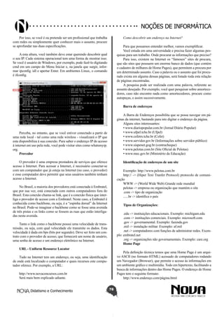 Didatismo e Conhecimento 78
Noções de informática
Por isso, se você é ou pretende ser um profissional que trabalha
com redes ou simplesmente quer conhecer mais o assunto, procure
se aprofundar nas duas especificações.
A esta altura, você também deve estar querendo descobrir qual
o seu IP. Cada sistema operacional tem uma forma de mostrar isso.
Se você é usuário de Windows, por exemplo, pode fazê-lo digitando
cmd em um campo do Menu Iniciar e, na janela que surgir, infor-
mar ipconfig /all e apertar Enter. Em ambientes Linux, o comando
é ifconfig.
Perceba, no entanto, que se você estiver conectado a partir de
uma rede local - tal como uma rede wireless - visualizará o IP que
esta disponibiliza à sua conexão. Para saber o endereço IP do acesso
à internet em uso pela rede, você pode visitar sites como whatsmyip.
org.
Provedor
O provedor é uma empresa prestadora de serviços que oferece
acesso à Internet. Para acessar a Internet, é necessário conectar-se
com um computador que já esteja na Internet (no caso, o provedor)
e esse computador deve permitir que seus usuários também tenham
acesso a Internet.
No Brasil, a maioria dos provedores está conectada à Embratel,
que por sua vez, está conectada com outros computadores fora do
Brasil. Esta conexão chama-se link, que é a conexão física que inter-
liga o provedor de acesso com a Embratel. Neste caso, a Embratel é
conhecida como backbone, ou seja, é a “espinha dorsal” da Internet
no Brasil. Pode-se imaginar o backbone como se fosse uma avenida
de três pistas e os links como se fossem as ruas que estão interliga-
das nesta avenida.
Tanto o link como o backbone possui uma velocidade de trans-
missão, ou seja, com qual velocidade ele transmite os dados. Esta
velocidade é dada em bps (bits por segundo). Deve ser feito um con-
trato com o provedor de acesso, que fornecerá um nome de usuário,
uma senha de acesso e um endereço eletrônico na Internet.
URL - Uniform Resource Locator
Tudo na Internet tem um endereço, ou seja, uma identificação
de onde está localizado o computador e quais recursos este compu-
tador oferece. Por exemplo, a URL:
http://www.novaconcursos.com.br
Será mais bem explicado adiante.
Como descobrir um endereço na Internet?
Para que possamos entender melhor, vamos exemplificar.
Você estuda em uma universidade e precisa fazer algumas pes-
quisas para um trabalho. Onde procurar as informações que preciso?
Para isso, existem na Internet os “famosos” sites de procura,
que são sites que possuem um enorme banco de dados (que contém
o cadastro de milhares de Home Pages), que permitem a procura por
um determinado assunto. Caso a palavra ou o assunto que foi procu-
rado exista em alguma dessas páginas, será listado toda esta relação
de páginas encontradas.
A pesquisa pode ser realizada com uma palavra, referente ao
assunto desejado. Por exemplo, você quer pesquisar sobre amortece-
dores, caso não encontre nada como amortecedores, procure como
autopeças, e assim sucessivamente.
Barra de endereços
A Barra de Endereços possibilita que se possa navegar em pá-
ginas da internet, bastando para isto digitar o endereço da página.
Alguns sites interessantes:
• www.diariopopular.com.br (Jornal Diário Popular)
• www.ufpel.tche.br (Ufpel)
• www.cefetrs.tche.br (Cefet)
• www.servidor.gov.br (Informações sobre servidor público)
• www.siapenet.gog.br (contracheque)
• www.pelotas.com.br (Site Oficial de Pelotas)
• www.mec.gov.br (Ministério da Educação)
Identificação de endereços de um site
Exemplo: http://www.pelotas.com.br
http:// -> (Hiper Text Tranfer Protocol) protocolo de comuni-
cação
WWW -> (World Wide Web) Grande rede mundial
pelotas -> empresa ou organização que mantém o site
.com -> tipo de organização
......br -> identifica o país
Tipos de Organizações:
.edu -> instituições educacionais. Exemplo: michigam.edu
.com -> instituções comerciais. Exemplo: microsoft.com
.gov -> governamental. Exemplo: fazenda.gov
.mil -> instalação militar. Exemplo: af.mil
.net -> computadores com funções de administrar redes. Exem-
plo: embratel.net
.org -> organizações não governamentais. Exemplo: care.org
Home Page
Pela definição técnica temos que uma Home Page é um arqui-
vo ASCII (no formato HTML) acessado de computadores rodando
um Navegador (Browser), que permite o acesso às informações em
um ambiente gráfico e multimídia. Todo em hipertexto, facilitando a
busca de informações dentro das Home Pages. O endereço de Home
Pages tem o seguinte formato:
http://www.endereço.com/página.html
 