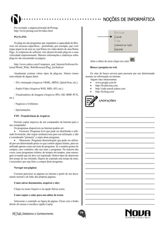 Didatismo e Conhecimento 79
Noções de informática
Por exemplo, a página principal da Pronag:
http://www.pronag.com.br/index.html
PLUG-INS
Os plug-ins são programas que expandem a capacidade do Bro-
wser em recursos específicos - permitindo, por exemplo, que você
toque arquivos de som ou veja filmes em vídeo dentro de uma Home
Page. As empresas de software vêm desenvolvendo plug-ins a uma
velocidade impressionante. Maiores informações e endereços sobre
plug-ins são encontradas na página:
http://www.yahoo.com/Computers_and_Internet/Software/In-
ternet/World_Wide_Web/Browsers/Plug_Ins/Indices/
Atualmente existem vários tipos de plug-ins. Abaixo temos
uma relação de alguns deles:
- 3D e Animação (Arquivos VRML, MPEG, QuickTime, etc.).
- Áudio/Vídeo (Arquivos WAV, MID, AVI, etc.).
- Visualizadores de Imagens (Arquivos JPG, GIF, BMP, PCX,
etc.).
- Negócios e Utilitários
- Apresentações
FTP - Transferência de Arquivos
Permite copiar arquivos de um computador da Internet para o
seu computador.
Os programas disponíveis na Internet podem ser:
•	 Freeware: Programa livre que pode ser distribuído e utili-
zado livremente, não requer nenhuma taxa para sua utilização, e não
é considerado “pirataria” a cópia deste programa.
•	 Shareware: Programa demonstração que pode ser utiliza-
do por um determinado prazo ou que contém alguns limites, para ser
utilizado apenas como um teste do programa. Se o usuário gostar ele
compra, caso contrário, não usa mais o programa. Na maioria das
vezes, esses programas exibem, de tempos em tempos, uma mensa-
gem avisando que ele deve ser registrado. Outros tipos de shareware
têm tempo de uso limitado. Depois de expirado este tempo de teste,
é necessário que seja feito a compra deste programa.
Navegar nas páginas
Consiste percorrer as páginas na internet a partir de um docu-
mento normal e de links das próprias páginas.
Como salvar documentos, arquivos e sites
Clique no menu Arquivo e na opção Salvar como.
Como copiar e colar para um editor de textos
Selecionar o conteúdo ou figura da página. Clicar com o botão
direito do mouse e escolha a opção Copiar.
Abra o editor de texto clique em colar
Busca e pesquisa na web
Os sites de busca servem para procurar por um determinado
assunto ou informação na internet.
Alguns sites interessantes:
•	 www.google.com.br
•	 http://br.altavista.com
•	 http://cade.search.yahoo.com
•	 http://br.bing.com/
ANOTAÇÕES
—————————————————————————
—————————————————————————
—————————————————————————
—————————————————————————
—————————————————————————
—————————————————————————
—————————————————————————
—————————————————————————
—————————————————————————
—————————————————————————
—————————————————————————
—————————————————————————
—————————————————————————
—————————————————————————
—————————————————————————
—————————————————————————
—————————————————————————
—————————————————————————
 