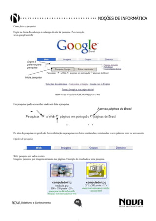 Didatismo e Conhecimento 80
Noções de informática
Como fazer a pesquisa
Digite na barra de endereço o endereço do site de pesquisa. Por exemplo:
www.google.com.br
Em pesquisar pode-se escolher onde será feita a pesquisa.
Os sites de pesquisa em geral não fazem distinção na pesquisa com letras maiúsculas e minúsculas e nem palavras com ou sem acento.
Opções de pesquisa
Web: pesquisa em todos os sites
Imagens: pesquisa por imagens anexadas nas páginas. Exemplo do resultado se uma pesquisa.
 
