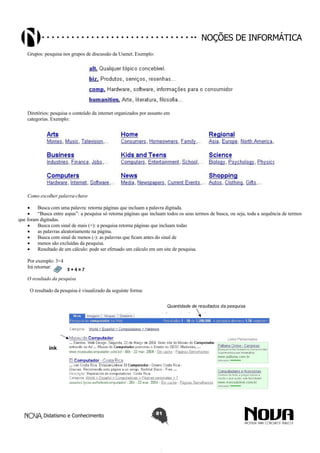 Didatismo e Conhecimento 81
Noções de informática
Grupos: pesquisa nos grupos de discussão da Usenet. Exemplo:
Diretórios: pesquisa o conteúdo da internet organizados por assunto em
categorias. Exemplo:
Como escolher palavra-chave
•	 Busca com uma palavra: retorna páginas que incluam a palavra digitada.
•	 “Busca entre aspas”: a pesquisa só retorna páginas que incluam todos os seus termos de busca, ou seja, toda a sequência de termos
que foram digitadas.
•	 Busca com sinal de mais (+): a pesquisa retorna páginas que incluam todas
•	 as palavras aleatoriamente na página.
•	 Busca com sinal de menos (-): as palavras que ficam antes do sinal de
•	 menos são excluídas da pesquisa.
•	 Resultado de um cálculo: pode ser efetuado um cálculo em um site de pesquisa.
Por exemplo: 3+4
Irá retornar:
O resultado da pesquisa
O resultado da pesquisa é visualizado da seguinte forma:
 