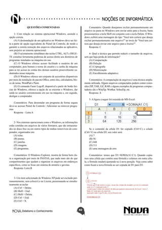 Didatismo e Conhecimento 82
Noções de informática
Questões Comentadas
1- Com relação ao sistema operacional Windows, assinale a
opção correta.
(A) A desinstalação de um aplicativo no Windows deve ser fei-
ta a partir de opção equivalente do Painel de Controle, de modo a
garantir a correta remoção dos arquivos relacionados ao aplicativo,
sem prejuízo ao sistema operacional.
(B) O acionamento simultâneo das teclas CTRL, ALT e DELE-
TE constitui ferramenta poderosa de acesso direto aos diretórios de
programas instalados na máquina em uso.
(C) O Windows oferece acesso facilitado a usuários de um
computador, pois bastam o nome do usuário e a senha da máquina
para se ter acesso às contas dos demais usuários possivelmente ca-
dastrados nessa máquina.
(D) O Windows oferece um conjunto de acessórios disponíveis
por meio da instalação do pacote Office, entre eles, calculadora, blo-
co de notas, WordPad e Paint.
(E) O comando Fazer Logoff, disponível a partir do botão Ini-
ciar do Windows, oferece a opção de se encerrar o Windows, dar
saída no usuário correntemente em uso na máquina e, em seguida,
desligar o computador.
Comentários: Para desinstalar um programa de forma segura
deve-se acessar Painel de Controle / Adicionar ou remover progra-
mas
Resposta – Letra A
2- Nos sistemas operacionais como o Windows, as informações
estão contidas em arquivos de vários formatos, que são armazena-
dos no disco fixo ou em outros tipos de mídias removíveis do com-
putador, organizados em:
(A) telas.
(B) pastas.
(C) janelas.
(D) imagens.
(E) programas.
Comentários: O Windows Explorer, mostra de forma bem cla-
ra a organização por meio de PASTAS, que nada mais são do que
compartimentos que ajudam a organizar os arquivos em endereços
específicos, como se fosse um sistema de armário e gavetas.
Resposta: Letra B
3- Um item selecionado do Windows XP pode ser excluído per-
manentemente, sem colocá-Lo na Lixeira, pressionando-se simulta-
neamente as teclas
(A) Ctrl + Delete.
(B) Shift + End.
(C) Shift + Delete.
(D) Ctrl + End.
(E) Ctrl + X.
Comentário: Quando desejamos excluir permanentemente um
arquivo ou pasta no Windows sem enviar antes para a lixeira, basta
pressionarmos a tecla Shift em conjunto com a tecla Delete. O Win-
dows exibirá uma mensagem do tipo “Você tem certeza que deseja
excluir permanentemente este arquivo?” ao invés de “Você tem cer-
teza que deseja enviar este arquivo para a lixeira?”.
Resposta: C
4- Qual a técnica que permite reduzir o tamanho de arquivos,
sem que haja perda de informação?
(A) Compactação
(B) Deleção
(C) Criptografia
(D) Minimização
(E) Encolhimento adaptativo
Comentários: A compactação de arquivos é uma técnica ampla-
mente utilizada. Alguns arquivos compactados podem conter exten-
sões ZIP, TAR, GZ, RAR e alguns exemplos de programas compac-
tadores são o WinZip, WinRar, SolusZip, etc.
Resposta: A
5- A figura a seguir foi extraída do MS-Excel:
 
Se o conteúdo da célula D1 for copiado (Ctrl+C) e colado
(Ctrl+V) na célula D3, seu valor será:
(A) 7
(B) 56
(C) 448
(D) 511
(E) uma mensagem de erro
 
Comentários: temos que D1=SOMA(A1:C1). Quando copia-
mos uma célula que contém uma fórmula e colamos em outra célu-
la, a fórmula mudará ajustando-se à nova posição. Veja como saber
como ficará a nova fórmula ao ser copiada de D1 para D3:
 