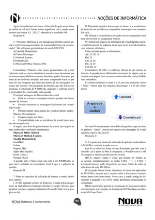 Didatismo e Conhecimento 83
Noções de informática
Agora é só substituir os valores:Afórmula diz para somar todas
as células de A3 até C3(dois pontos significam ‘até’), sendo assim
teremos que somar A3,  , B3, C3 obtendo-se o resultado 448.
Resposta: C.
6- “O correio eletrônico é um método que permite compor, en-
viar e receber mensagens através de sistemas eletrônicos de comuni-
cação”. São softwares gerenciadores de email, EXCETO:
A) Mozilla Thunderbird.
B) Yahoo Messenger.
C) Outlook Express.
D) IncrediMail.
E) Microsoft Office Outlook 2003.
Comentários: Podemos citar vários gerenciadores de e-mail
(eletronic mail ou correio eletrônico), mas devemos memorizar que
os sistemas que trabalham o correio eletrônico podem funcionar por
meio de um software instalado em nosso computador local ou por
meio de um programa que funciona dentro de um navegador, via
acesso por Internet. Este programa da Internet, que não precisa ser
instalado, e é chamado de WEBMAIL, enquanto o software local é
o gerenciador de e-mail citado pela questão.
Principais Vantagens do Gerenciador de e-mail:
•	 Pode ler e escrever mensagens mesmo quando está desco-
nectado da Internet;
•	 Permite armazenar as mensagens localmente (no compu-
tador local);
•	 Permite utilizar várias caixas de e-mail ao mesmo tempo;
Maiores Desvantagens:
•	 Ocupam espaço em disco;
•	 Compatibilidade com os servidores de e-mail (nem sem-
pre são compatíveis).
A seguir, uma lista de gerenciadores de e-mail (em negrito os
mais conhecidos e utilizados atualmente):
Microsoft Office Outlook
Microsoft Outlook Express;
Mozilla Thunderbird;
IcrediMail
Eudora
Pegasus Mail
Apple Mail (Apple)
Kmail (Linux)
Windows Mail
A questão cita o Yahoo Mail, mas este é um WEBMAIL, ou
seja, não é instalado no computador local. Logo, é o gabarito da
questão.
Resposta: B.
7- Sobre os conceitos de utilização da Internet e correio eletrô-
nico, analise:
I. A URL digitada na barra de Endereço é usada pelos navega-
dores da Web (Internet Explorer, Mozilla e Google Chrome) para
localizar recursos e páginas da Internet (Exemplo: http://www.goo-
gle.com.br).
II. Download significa descarregar ou baixar; é a transferência
de dados de um servidor ou computador remoto para um computa-
dor local.
III. Upload é a transferência de dados de um computador local
para um servidor ou computador remoto.
IV.Anexar um arquivo em mensagem de e-mail significa movê-
-lo definitivamente da máquina local, para envio a um destinatário,
com endereço eletrônico.
Estão corretas apenas as afirmativas:
A) I, II, III, IV
B) I, II
C) I, II, III
D) I, II, IV
E) I, III, IV
Comentários: O URL é o endereço (único) de um recurso na
Internet. A questão parece diferenciar um recurso de página, mas na
verdade uma página é um recurso (o mais conhecido, creio) da Web.
Item verdadeiro.
É comum confundir os itens II e III, por isso memorize: down
= baixo = baixar para sua máquina, descarregar. II e III são verda-
deiros.
No item IV encontramos o item falso da questão, o que nos leva
ao gabarito – letra C. Anexar um arquivo em mensagem de e-mail
significa copiar e não mover!
Resposta: C.
8-Arespeito dos modos de utilização de aplicativos do ambien-
te MS Office, assinale a opção correta.
(A) Ao se clicar no nome de um documento gravado com a
extensão .xls a partir do Meu Computador, o Windows ativa o MS
Access para a abertura do documento em tela.
(B) As opções Copiar e Colar, que podem ser obtidas ao
se acionar simultaneamente as teclas CTRL + C e CTRL +
V,respectivamente, estão disponíveis no menu Editar de todos os
aplicativos da suíte MS Office.
(C) A opção Salvar Como, disponível no menu das aplicações
do MS Office, permite que o usuário salve o documento corrente-
mente aberto com outro nome. Nesse caso, a versão antiga do do-
cumento é apagada e só a nova versão permanece armazenada no
computador.
(D) O menu Exibir permite a visualização do documento aberto
correntemente, por exemplo, no formato do MS Word para ser aber-
to no MS PowerPoint.
 