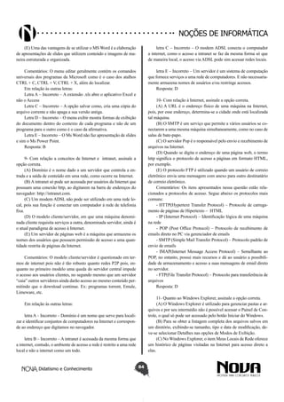 Didatismo e Conhecimento 84
Noções de informática
(E) Uma das vantagens de se utilizar o MS Word é a elaboração
de apresentações de slides que utilizem conteúdo e imagens de ma-
neira estruturada e organizada.
Comentários: O menu editar geralmente contém os comandos
universais dos programas da Microsoft como é o caso dos atalhos
CTRL + C, CTRL + V, CTRL + X, além do localizar.
Em relação às outras letras:
Letra A – Incorreto – A extensão .xls abre o aplicativo Excel e
não o Access
Letra C – Incorreto – A opção salvar como, cria uma cópia do
arquivo corrente e não apaga a sua versão antiga.
Letra D – Incorreto – O menu exibir mostra formas de exibição
do documento dentro do contexto de cada programa e não de um
programa para o outro como é o caso da afirmativa.
Letra E – Incorreto – O Ms Word não faz apresentação de slides
e sim o Ms Power Point.
Resposta: B
9- Com relação a conceitos de Internet e  intranet, assinale a
opção correta.
(A) Domínio é o nome dado a um servidor que controla a en-
trada e a saída de conteúdo em uma rede, como ocorre na Internet.
(B) A intranet só pode ser acessada por usuários da Internet que
possuam uma conexão http, ao digitarem na barra de endereços do
navegador: http://intranet.com.
(C) Um modem ADSL não pode ser utilizado em uma rede lo-
cal, pois sua função é conectar um computador à rede de telefonia
fixa.
(D) O modelo cliente/servidor, em que uma máquina denomi-
nada cliente requisita serviços a outra, denominada servidor, ainda é
o atual paradigma de acesso à Internet.
(E) Um servidor de páginas web é a máquina que armazena os
nomes dos usuários que possuem permissão de acesso a uma quan-
tidade restrita de páginas da Internet.
Comentários: O modelo cliente/servidor é questionado em ter-
mos de internet pois não é tão robusto quanto redes P2P pois, en-
quanto no primeiro modelo uma queda do servidor central impede
o acesso aos usuários clientes, no segundo mesmo que um servidor
“caia” outros servidores ainda darão acesso ao mesmo conteúdo per-
mitindo que o download continue. Ex: programas torrent, Emule,
Limeware, etc.
Em relação às outras letras:
letra A – Incorreto – Domínio é um nome que serve para locali-
zar e identificar conjuntos de computadores na Internet e correspon-
de ao endereço que digitamos no navegador.
letra B – Incorreto – A intranet é acessada da mesma forma que
a internet, contudo, o ambiente de acesso a rede é restrito a uma rede
local e não a internet como um todo.
letra C – Incorreto – O modem ADSL conecta o computador
a internet, como o acesso a intranet se faz da mesma forma só que
de maneira local, o acesso via ADSL pode sim acessar redes locais.
letra E – Incorreto – Um servidor é um sistema de computação
que fornece serviços a uma rede de computadores. E não necessaria-
mente armazena nomes de usuários e/ou restringe acessos.
Resposta: D
10- Com relação à Internet, assinale a opção correta.
(A) A URL é o endereço físico de uma máquina na Internet,
pois, por esse endereço, determina-se a cidade onde está localizada
tal máquina.
(B) O SMTP é um serviço que permite a vários usuários se co-
nectarem a uma mesma máquina simultaneamente, como no caso de
salas de bate-papo.
(C) O servidor Pop é o responsável pelo envio e recebimento de
arquivos na Internet.
(D) Quando se digita o endereço de uma página web, o termo
http significa o protocolo de acesso a páginas em formato HTML,
por exemplo.
(E) O protocolo FTP é utilizado quando um usuário de correio
eletrônico envia uma mensagem com anexo para outro destinatário
de correio eletrônico.
Comentários: Os itens apresentados nessa questão estão rela-
cionados a protocolos de acesso. Segue abaixo os protocolos mais
comuns:
- HTTP(Hypertext Transfer Protocol) – Protocole de carrega-
mento de páginas de Hipertexto –  HTML
- IP (Internet Protocol) – Identificação lógica de uma máquina
na rede
- POP (Post Office Protocol) – Protocolo de recebimento de
emails direto no PC via gerenciador de emails
- SMTP (Simple Mail Transfer Protocol) – Protocolo padrão de
envio de emails
- IMAP(Internet Message Access Protocol) – Semelhante ao
POP, no entanto, possui mais recursos e dá ao usuário a possibili-
dade de armazenamento e acesso a suas mensagens de email direto
no servidor.
- FTP(File Transfer Protocol) – Protocolo para transferência de
arquivos
Resposta: D
11- Quanto ao Windows Explorer, assinale a opção correta.
(A) O Windows Explorer é utilizado para gerenciar pastas e ar-
quivos e por seu intermédio não é possível acessar o Painel de Con-
trole, o qual só pode ser acessado pelo botão Iniciar do Windows.
(B) Para se obter a listagem completa dos arquivos salvos em
um diretório, exibindo-se tamanho, tipo e data de modificação, de-
ve-se selecionar Detalhes nas opções de Modos de Exibição.
(C) No Windows Explorer, o item Meus Locais de Rede oferece
um histórico de páginas visitadas na Internet para acesso direto a
elas.
 