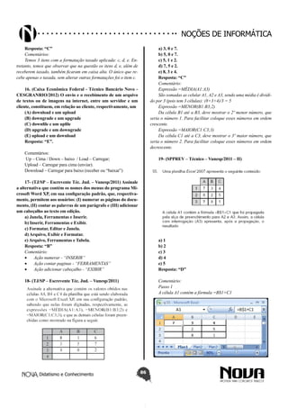 Didatismo e Conhecimento 86
Noções de informática
Resposta: “C”
Comentários:
Temos 3 itens com a formatação taxado aplicada: c, d, e. En-
tretanto, temos que observar que na questão os itens d, e, além de
receberem taxado, também ficaram em caixa alta. O único que re-
cebe apenas o taxada, sem alterar outras formatações foi o item c.
16. (Caixa Econômica Federal - Técnico Bancário Novo -
CESGRANRIO/2012) O envio e o recebimento de um arquivo
de textos ou de imagens na internet, entre um servidor e um
cliente, constituem, em relação ao cliente, respectivamente, um
(A) download e um upload
(B) downgrade e um upgrade
(C) downfile e um upfile
(D) upgrade e um downgrade
(E) upload e um download
Resposta: “E”.
Comentários:
 Up – Cima / Down – baixo  / Load – Carregar;
Upload – Carregar para cima (enviar).
Download – Carregar para baixo (receber ou “baixar”)
17- (TJ/SP – Escrevente Téc. Jud. – Vunesp/2011) Assinale
a alternativa que contém os nomes dos menus do programa Mi-
crosoft Word XP, em sua configuração padrão, que, respectiva-
mente, permitem aos usuários: (I) numerar as páginas do docu-
mento, (II) contar as palavras de um parágrafo e (III) adicionar
um cabeçalho ao texto em edição.
a) Janela, Ferramentas e Inserir.
b) Inserir, Ferramentas e Exibir.
c) Formatar, Editar e Janela.
d) Arquivo, Exibir e Formatar.
e) Arquivo, Ferramentas e Tabela.
Resposta: “B”
Comentário:
•	 Ação numerar - “INSERIR”
•	 Ação contar paginas - “FERRAMENTAS”
•	 Ação adicionar cabeçalho - “EXIBIR”
18- (TJ/SP – Escrevente Téc. Jud. – Vunesp/2011)
a) 3, 0 e 7.
b) 5, 0 e 7.
c) 5, 1 e 2.
d) 7, 5 e 2.
e) 8, 3 e 4.
Resposta: “C”
Comentário:
Expressão =MÉDIA(A1:A3)
São somadas as celular A1, A2 e A3, sendo uma média é dividi-
do por 3 (pois tem 3 células): (8+3+4)/3 = 5
Expressão =MENOR(B1:B3;2)
Da célula B1 até a B3, deve mostrar o 2º menor número, que
seria o número 1. Para facilitar coloque esses números em ordem
crescente.
Expressão =MAIOR(C1:C3;3)
Da célula C1 até a C3, deve mostrar o 3º maior número, que
seria o número 2. Para facilitar coloque esses números em ordem
decrescente.
19- (SPPREV – Técnico – Vunesp/2011 – II)
a) 1
b) 2
c) 3
d) 4
e) 5
Resposta: “D”
Comentário:
Passo 1
A célula A1 contém a fórmula =B$1+C1
 