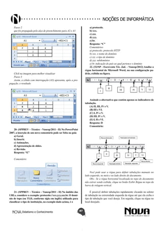 Didatismo e Conhecimento 87
Noções de informática
Passo 2
que foi propagada pela alça de preenchimento para A2 e A3
Click na imagem para melhor visualizar
Passo 3
Assim, a célula com interrogação (A3) apresenta, após a pro-
pagação, o resultado
20- (SPPREV – Técnico – Vunesp/2011 - II) No PowerPoint
2007, a inserção de um novo comentário pode ser feita na guia
a) Geral.
b) Inserir.
c) Animações.
d) Apresentação de slides.
e) Revisão.
Resposta: “E”
Comentário:
21- (SPPREV – Técnico – Vunesp/2011 - II) No âmbito das
URLs, considere o exemplo: protocolo://xxx.yyy.zzz.br. O domí-
nio de topo (ou TLD, conforme sigla em inglês) utilizado para
classificar o tipo de instituição, no exemplo dado acima, é o
a) protocolo.
b) xxx.
c) zzz.
d) yyy.
e) br.
Resposta: “C”
Comentários:
a) protocolo. protocolo HTTP
b) xxx. o nome do domínio
c) zzz. o tipo de domínio
d) yyy. subdomínios
e) br. indicação do país ao qual pertence o domínio
22. (TJ/SP – Escrevente Téc. Jud. – Vunesp/2012) Analise a
régua horizontal do Microsoft Word, na sua configuração pa-
drão, exibida na figura.
Assinale a alternativa que contém apenas os indicadores de
tabulação.
(A) II, III, IV e V.
(B) III e VI.
(C) I, IV e V.
(D) III, IV e V.
(E) I, II e VI.
Resposta: D
Comentário:
Você pode usar a régua para definir tabulações manuais no
lado esquerdo, no meio e no lado direito do documento.
Obs.: Se a régua horizontal localizada no topo do documento
não estiver sendo exibida, clique no botão Exibir Régua no topo da
barra de rolagem vertical.
É possível definir tabulações rapidamente clicando no seletor
de tabulação na extremidade esquerda da régua até que ela exiba o
tipo de tabulação que você deseja. Em seguida, clique na régua no
local desejado.
 