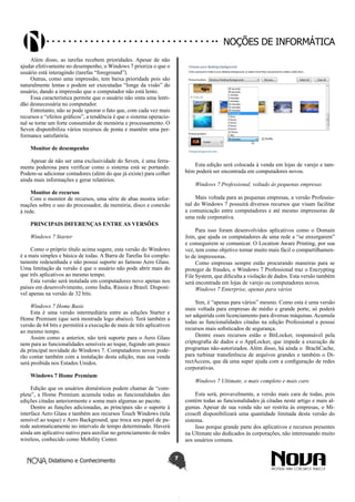 Didatismo e Conhecimento 7
Noções de informática
Além disso, as tarefas recebem prioridades. Apesar de não
ajudar efetivamente no desempenho, o Windows 7 prioriza o que o
usuário está interagindo (tarefas “foreground”).
Outras, como uma impressão, tem baixa prioridade pois são
naturalmente lentas e podem ser executadas “longe da visão” do
usuário, dando a impressão que o computador não está lento.
Essa característica permite que o usuário não sinta uma lenti-
dão desnecessária no computador.
Entretanto, não se pode ignorar o fato que, com cada vez mais
recursos e “efeitos gráficos”, a tendência é que o sistema operacio-
nal se torne um forte consumidor de memória e processamento. O
Seven disponibiliza vários recursos de ponta e mantêm uma per-
formance satisfatória.
Monitor de desempenho
Apesar de não ser uma exclusividade do Seven, é uma ferra-
menta poderosa para verificar como o sistema está se portando.
Podem-se adicionar contadores (além do que já existe) para colher
ainda mais informações e gerar relatórios.
Monitor de recursos
Com o monitor de recursos, uma série de abas mostra infor-
mações sobre o uso do processador, da memória, disco e conexão
à rede.
PRINCIPAIS DIFERENÇAS ENTRE AS VERSÕES
Windows 7 Starter
Como o próprio título acima sugere, esta versão do Windows
é a mais simples e básica de todas. A Barra de Tarefas foi comple-
tamente redesenhada e não possui suporte ao famoso Aero Glass.
Uma limitação da versão é que o usuário não pode abrir mais do
que três aplicativos ao mesmo tempo.
Esta versão será instalada em computadores novo apenas nos
países em desenvolvimento, como Índia, Rússia e Brasil. Disponí-
vel apenas na versão de 32 bits.
Windows 7 Home Basic
Esta é uma versão intermediária entre as edições Starter e
Home Premium (que será mostrada logo abaixo). Terá também a
versão de 64 bits e permitirá a execução de mais de três aplicativos
ao mesmo tempo.
Assim como a anterior, não terá suporte para o Aero Glass
nem para as funcionalidades sensíveis ao toque, fugindo um pouco
da principal novidade do Windows 7. Computadores novos pode-
rão contar também com a instalação desta edição, mas sua venda
será proibida nos Estados Unidos.
Windows 7 Home Premium
Edição que os usuários domésticos podem chamar de “com-
pleta”, a Home Premium acumula todas as funcionalidades das
edições citadas anteriormente e soma mais algumas ao pacote.
Dentre as funções adicionadas, as principais são o suporte à
interface Aero Glass e também aos recursos Touch Windows (tela
sensível ao toque) e Aero Background, que troca seu papel de pa-
rede automaticamente no intervalo de tempo determinado. Haverá
ainda um aplicativo nativo para auxiliar no gerenciamento de redes
wireless, conhecido como Mobility Center.
Esta edição será colocada à venda em lojas de varejo e tam-
bém poderá ser encontrada em computadores novos.
Windows 7 Professional, voltado às pequenas empresas
Mais voltada para as pequenas empresas, a versão Professio-
nal do Windows 7 possuirá diversos recursos que visam facilitar
a comunicação entre computadores e até mesmo impressoras de
uma rede corporativa.
Para isso foram desenvolvidos aplicativos como o Domain
Join, que ajuda os computadores de uma rede a “se enxergarem”
e conseguirem se comunicar. O Location Aware Printing, por sua
vez, tem como objetivo tornar muito mais fácil o compartilhamen-
to de impressoras.
Como empresas sempre estão procurando maneiras para se
proteger de fraudes, o Windows 7 Professional traz o Encrypting
File System, que dificulta a violação de dados. Esta versão também
será encontrada em lojas de varejo ou computadores novos.
Windows 7 Enterprise, apenas para vários
Sim, é “apenas para vários” mesmo. Como esta é uma versão
mais voltada para empresas de médio e grande porte, só poderá
ser adquirida com licenciamento para diversas máquinas. Acumula
todas as funcionalidades citadas na edição Professional e possui
recursos mais sofisticados de segurança.
Dentre esses recursos estão o BitLocker, responsável pela
criptografia de dados e o AppLocker, que impede a execução de
programas não-autorizados. Além disso, há ainda o BrachCache,
para turbinar transferência de arquivos grandes e também o Di-
rectAccess, que dá uma super ajuda com a configuração de redes
corporativas.
Windows 7 Ultimate, o mais completo e mais caro
Esta será, provavelmente, a versão mais cara de todas, pois
contém todas as funcionalidades já citadas neste artigo e mais al-
gumas. Apesar de sua venda não ser restrita às empresas, o Mi-
crosoft disponibilizará uma quantidade limitada desta versão do
sistema.
Isso porque grande parte dos aplicativos e recursos presentes
na Ultimate são dedicados às corporações, não interessando muito
aos usuários comuns.
 