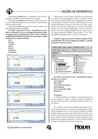 Didatismo e Conhecimento 88
Noções de informática
Uma tabulação Direita define a extremidade do texto à direita.
Conforme você digita, o texto é movido para a esquerda.
Uma tabulação Decimal alinha números ao redor de um ponto
decimal. Independentemente do numero de dígitos, o ponto decimal
ficará na mesma posição.
Uma tabulação Barra não posiciona o texto. Ela insere uma
barra vertical na posição de tabulação.
23. (TJ/SP – Escrevente Téc. Jud. – Vunesp/2012) Uma pla-
nilha do Microsoft Excel, na sua configuração padrão, possui
os seguintes valores nas células: B1=4, B2=1 e B3=3. A fórmula
=ARRED(MÍNIMO(SOMA(B1:B3)/3;2,7);2) inserida na célula
B5 apresentará o seguinte resultado:
(A) 2
(B) 1,66
(C) 2,667
(D) 2,7
(E) 2,67
Resposta: E
Comentário:
Nesta questão, foram colocadas várias funções, destrinchadas
no exemplo acima (arredondamento, mínimo e somatório) em uma
única questão. A função ARRED é para arredondamento e pertence
a mesma família de INT(parte inteira) e TRUNCAR (parte do valor
sem arredondamento). A resposta está no item 2 que indica a quan-
tidade de casas decimais. Sendo duas casas decimais, não poderia
ser letra A, C ou D. A função SOMA efetua a soma das três células
(B1:B3->B1 até B3). A função MÍNIMO descobre o menor entre os
dois valores informados (2,66666 - dízima periódica - e 2,7). A fun-
ção ARRED arredonda o número com duas casas decimais.
Considere a figura que mostra o Windows Explorer do Mi-
crosoft Windows XP, em sua configuração original, e responda
às questões de números 24 e 25.
24. (TJ/SP– Escrevente Téc. Jud. – Vunesp/2012) O arquivo
zaSetup_en se encontra
(A) no disquete.
(B) no DVD.
(C) em Meus documentos.
(D) no Desktop.
(E) na raiz do disco rígido.
Resposta: E
Comentário:
No Windows Explorer, você pode ver a hierarquia das pastas
em seu computador e todos os arquivos e pastas localizados em
cada pasta selecionada. Ele é especialmente útil para copiar e mo-
ver arquivos.
Ele é composto de uma janela dividida em dois painéis: O pai-
nel da esquerda é uma árvore de pastas hierarquizada que mostra
todas as unidades de disco, a Lixeira, a área de trabalho ou Desktop
(também tratada como uma pasta); O painel da direita exibe o con-
teúdo do item selecionado à esquerda e funciona de maneira idên-
tica às janelas do Meu Computador (no Meu Computador, como
padrão ele traz a janela sem divisão, as é possível dividi-la também
clicando no ícone Pastas na Barra de Ferramentas)
 