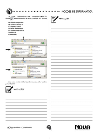 Didatismo e Conhecimento 89
Noções de informática
25. (TJ/SP – Escrevente Téc. Jud. – Vunesp/2012) Ao se cli-
car em , localizado abaixo do menu Favoritos, será fechado
(A) o Meu computador.
(B) o Disco Local (C:).
(C) o painel Pastas.
(D) Meus documentos.
(E) o painel de arquivos.
Resposta: C
Comentário:
Este botão, contido na barra de ferramentas, exibe/ oculta o
painel PASTAS.
ANOTAÇÕES
—————————————————————————
—————————————————————————
—————————————————————————
—————————————————————————
—————————————————————————
—————————————————————————
—————————————————————————
—————————————————————————
ANOTAÇÕES
—————————————————————————
—————————————————————————
—————————————————————————
—————————————————————————
—————————————————————————
—————————————————————————
—————————————————————————
—————————————————————————
—————————————————————————
—————————————————————————
—————————————————————————
—————————————————————————
—————————————————————————
—————————————————————————
—————————————————————————
—————————————————————————
—————————————————————————
—————————————————————————
—————————————————————————
—————————————————————————
—————————————————————————
—————————————————————————
—————————————————————————
—————————————————————————
—————————————————————————
—————————————————————————
—————————————————————————
—————————————————————————
—————————————————————————
—————————————————————————
—————————————————————————
 