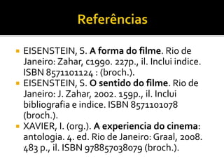 ReferênciasEISENSTEIN, S. A forma do filme. Rio de Janeiro: Zahar, c1990. 227p., il. Inclui indice. ISBN 8571101124 : (broch.).EISENSTEIN, S. O sentido do filme. Rio de Janeiro: J. Zahar, 2002. 159p., il. Inclui bibliografia e indice. ISBN 8571101078 (broch.).XAVIER, I. (org.). A experiencia do cinema: antologia. 4. ed. Rio de Janeiro: Graal, 2008. 483 p., il. ISBN 978857038079 (broch.).