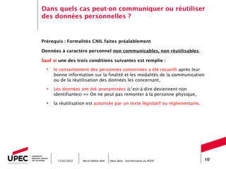 Marie-Hélène Noël Open data - Sensibilisation au RGPD 10
Dans quels cas peut-on communiquer ou réutiliser
des données personnelles ?
Prérequis : Formalités CNIL faites préalablement
Données à caractère personnel non communicables, non réutilisables
Sauf si une des trois conditions suivantes est remplie :
• le consentement des personnes concernées a été recueilli après leur
bonne information sur la finalité et les modalités de la communication
ou de la réutilisation des données les concernant,
• Les données ont été anonymisées (c’est-à-dire deviennent non
identifiantes) => On ne peut pas remonter à la personne physique,
• la réutilisation est autorisée par un texte législatif ou réglementaire.
15/02/2022
 