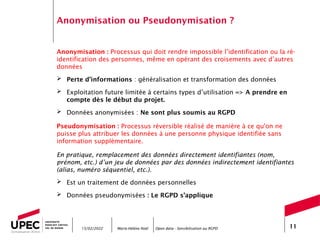 Marie-Hélène Noël Open data - Sensibilisation au RGPD 11
Anonymisation ou Pseudonymisation ?
Anonymisation : Processus qui doit rendre impossible l’identification ou la ré-
identification des personnes, même en opérant des croisements avec d’autres
données
 Perte d’informations : généralisation et transformation des données
 Exploitation future limitée à certains types d’utilisation => A prendre en
compte dès le début du projet.
 Données anonymisées : Ne sont plus soumis au RGPD
Pseudonymisation : Processus réversible réalisé de manière à ce qu'on ne
puisse plus attribuer les données à une personne physique identifiée sans
information supplémentaire.
En pratique, remplacement des données directement identifiantes (nom,
prénom, etc.) d’un jeu de données par des données indirectement identifiantes
(alias, numéro séquentiel, etc.).
 Est un traitement de données personnelles
 Données pseudonymisées : Le RGPD s’applique
15/02/2022
 