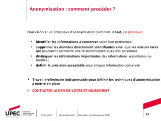 Marie-Hélène Noël Open data - Sensibilisation au RGPD 12
Anonymisation : comment procéder ?
Pour élaborer un processus d’anonymisation pertinent, il faut, en prérequis:
• identifier les informations à conserver selon leur pertinence.
• supprimer les données directement identifiantes ainsi que les valeurs rares
qui pourraient permettre une ré-identification aisée des personnes
• distinguer les informations importantes des informations secondaires ou
inutiles ;
• définir la précision acceptable pour chaque information conservée
 Travail préliminaire indispensable pour définir les techniques d’anonymisation
à mettre en place
 CONTACTER LE DPO DE VOTRE ETABLISSEMENT
15/02/2022
 