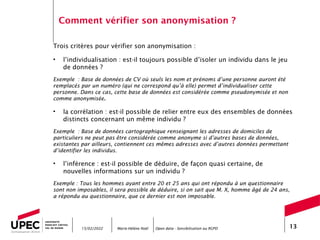 Marie-Hélène Noël Open data - Sensibilisation au RGPD 13
Comment vérifier son anonymisation ?
Trois critères pour vérifier son anonymisation :
• l’individualisation : est-il toujours possible d’isoler un individu dans le jeu
de données ?
Exemple : Base de données de CV où seuls les nom et prénoms d’une personne auront été
remplacés par un numéro (qui ne correspond qu’à elle) permet d’individualiser cette
personne. Dans ce cas, cette base de données est considérée comme pseudonymisée et non
comme anonymisée.
• la corrélation : est-il possible de relier entre eux des ensembles de données
distincts concernant un même individu ?
Exemple : Base de données cartographique renseignant les adresses de domiciles de
particuliers ne peut pas être considérée comme anonyme si d’autres bases de données,
existantes par ailleurs, contiennent ces mêmes adresses avec d’autres données permettant
d’identifier les individus.
• l’inférence : est-il possible de déduire, de façon quasi certaine, de
nouvelles informations sur un individu ?
Exemple : Tous les hommes ayant entre 20 et 25 ans qui ont répondu à un questionnaire
sont non imposables, il sera possible de déduire, si on sait que M. X, homme âgé de 24 ans,
a répondu au questionnaire, que ce dernier est non imposable.
15/02/2022
 