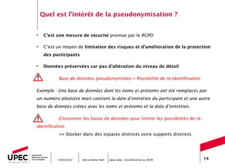 Marie-Hélène Noël Open data - Sensibilisation au RGPD 14
Quel est l’intérêt de la pseudonymisation ?
• C’est une mesure de sécurité promue par le RGPD
• C’est un moyen de limitation des risques et d’amélioration de la protection
des participants
• Données préservées car pas d’altération du niveau de détail
Base de données pseudonymisées = Possibilité de ré-identification
Exemple : Une base de données dont les noms et prénoms ont été remplacés par
un numéro aléatoire mais contient la date d’entretien du participant et une autre
base de données créées avec les noms et prénoms et la date d’entretien.
Cloisonner les bases de données pour limiter les possibilités de ré-
identification
=> Stocker dans des espaces distincts voire supports distincts
15/02/2022
 