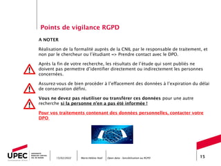 Marie-Hélène Noël Open data - Sensibilisation au RGPD 15
A NOTER
Réalisation de la formalité auprès de la CNIL par le responsable de traitement, et
non par le chercheur ou l’étudiant => Prendre contact avec le DPO.
Après la fin de votre recherche, les résultats de l’étude qui sont publiés ne
doivent pas permettre d’identifier directement ou indirectement les personnes
concernées.
Assurez-vous de bien procéder à l’effacement des données à l’expiration du délai
de conservation défini.
Vous ne devez pas réutiliser ou transférer ces données pour une autre
recherche si la personne n’en a pas été informée !
Pour vos traitements contenant des données personnelles, contacter votre
DPO
15/02/2022
Points de vigilance RGPD
 