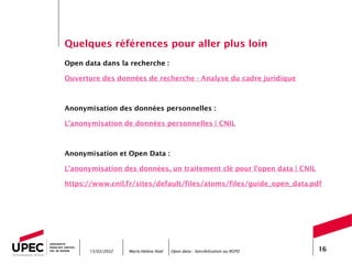 Marie-Hélène Noël Open data - Sensibilisation au RGPD 16
Quelques références pour aller plus loin
Open data dans la recherche :
Ouverture des données de recherche - Analyse du cadre juridique
Anonymisation des données personnelles :
L’anonymisation de données personnelles | CNIL
Anonymisation et Open Data :
L’anonymisation des données, un traitement clé pour l’open data | CNIL
https://www.cnil.fr/sites/default/files/atoms/files/guide_open_data.pdf
15/02/2022
 