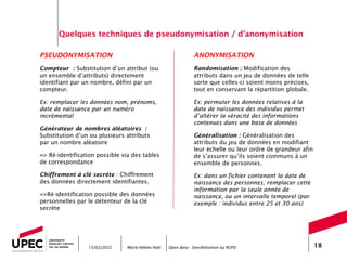 Marie-Hélène Noël Open data - Sensibilisation au RGPD 18
Quelques techniques de pseudonymisation / d’anonymisation
PSEUDONYMISATION
Compteur : Substitution d’un attribut (ou
un ensemble d’attributs) directement
identifiant par un nombre, défini par un
compteur.
Ex: remplacer les données nom, prénoms,
date de naissance par un numéro
incrémental
Générateur de nombres aléatoires :
Substitution d’un ou plusieurs attributs
par un nombre aléatoire
=> Ré-identification possible via des tables
de correspondance
Chiffrement à clé secrète : Chiffrement
des données directement identifiantes.
=>Ré-identification possible des données
personnelles par le détenteur de la clé
secrète
15/02/2022
ANONYMISATION
Randomisation : Modification des
attributs dans un jeu de données de telle
sorte que celles-ci soient moins précises,
tout en conservant la répartition globale.
Ex: permuter les données relatives à la
date de naissance des individus permet
d’altérer la véracité des informations
contenues dans une base de données
Généralisation : Généralisation des
attributs du jeu de données en modifiant
leur échelle ou leur ordre de grandeur afin
de s’assurer qu’ils soient communs à un
ensemble de personnes.
Ex: dans un fichier contenant la date de
naissance des personnes, remplacer cette
information par la seule année de
naissance, ou un intervalle temporel (par
exemple : individus entre 25 et 30 ans)
 
