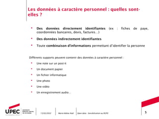 Marie-Hélène Noël Open data - Sensibilisation au RGPD 5
Les données à caractère personnel : quelles sont-
elles ?
 Des données directement identifiantes (ex : fiches de paye,
coordonnées bancaires, devis, factures…)
 Des données indirectement identifiantes
 Toute combinaison d’informations permettant d’identifier la personne
Différents supports peuvent contenir des données à caractère personnel :
 Une note sur un post-it
 Un document papier
 Un fichier informatique
 Une photo
 Une vidéo
 Un enregistrement audio…
15/02/2022
 