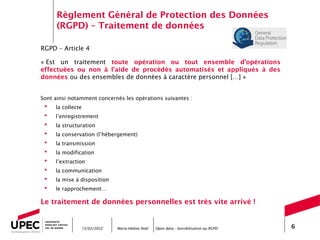 Marie-Hélène Noël Open data - Sensibilisation au RGPD 6
Règlement Général de Protection des Données
(RGPD) – Traitement de données
RGPD – Article 4
« Est un traitement toute opération ou tout ensemble d’opérations
effectuées ou non à l’aide de procédés automatisés et appliqués à des
données ou des ensembles de données à caractère personnel […] »
Sont ainsi notamment concernés les opérations suivantes :
 la collecte
 l’enregistrement
 la structuration
 la conservation (l’hébergement)
 la transmission
 la modification
 l’extraction
 la communication
 la mise à disposition
 le rapprochement…
Le traitement de données personnelles est très vite arrivé !
15/02/2022
 