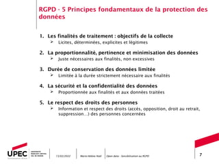 Marie-Hélène Noël Open data - Sensibilisation au RGPD 7
RGPD - 5 Principes fondamentaux de la protection des
données
1. Les finalités de traitement : objectifs de la collecte
 Licites, déterminées, explicites et légitimes
2. La proportionnalité, pertinence et minimisation des données
 Juste nécessaires aux finalités, non excessives
3. Durée de conservation des données limitée
 Limitée à la durée strictement nécessaire aux finalités
4. La sécurité et la confidentialité des données
 Proportionnée aux finalités et aux données traitées
5. Le respect des droits des personnes
 Information et respect des droits (accès, opposition, droit au retrait,
suppression…) des personnes concernées
15/02/2022
 