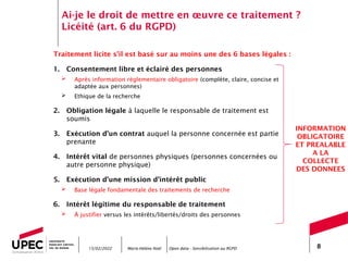 Marie-Hélène Noël Open data - Sensibilisation au RGPD 8
Ai-je le droit de mettre en œuvre ce traitement ?
Licéité (art. 6 du RGPD)
Traitement licite s’il est basé sur au moins une des 6 bases légales :
1. Consentement libre et éclairé des personnes
 Après information réglementaire obligatoire (complète, claire, concise et
adaptée aux personnes)
 Ethique de la recherche
2. Obligation légale à laquelle le responsable de traitement est
soumis
3. Exécution d’un contrat auquel la personne concernée est partie
prenante
4. Intérêt vital de personnes physiques (personnes concernées ou
autre personne physique)
5. Exécution d’une mission d’intérêt public
 Base légale fondamentale des traitements de recherche
6. Intérêt légitime du responsable de traitement
 À justifier versus les intérêts/libertés/droits des personnes
15/02/2022
INFORMATION
OBLIGATOIRE
ET PREALABLE
A LA
COLLECTE
DES DONNEES
 