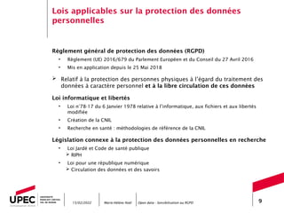 Marie-Hélène Noël Open data - Sensibilisation au RGPD 9
Lois applicables sur la protection des données
personnelles
Règlement général de protection des données (RGPD)
• Règlement (UE) 2016/679 du Parlement Européen et du Conseil du 27 Avril 2016
• Mis en application depuis le 25 Mai 2018
 Relatif à la protection des personnes physiques à l’égard du traitement des
données à caractère personnel et à la libre circulation de ces données
Loi informatique et libertés
• Loi n°78-17 du 6 Janvier 1978 relative à l’informatique, aux fichiers et aux libertés
modifiée
• Création de la CNIL
• Recherche en santé : méthodologies de référence de la CNIL
Législation connexe à la protection des données personnelles en recherche
• Loi Jardé et Code de santé publique
 RIPH
• Loi pour une république numérique
 Circulation des données et des savoirs
15/02/2022
 