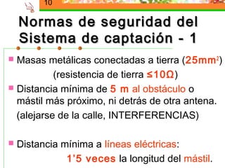 10

    Normas de seguridad del
    Sistema de captación - 1
 Masas metálicas conectadas a tierra (25mm 2 )
           (resistencia de tierra ≤10Ω)
 Distancia mínima de 5 m al obstáculo o
  mástil más próximo, ni detrás de otra antena.
  (alejarse de la calle, INTERFERENCIAS)

   Distancia mínima a líneas eléctricas:
               1’5 veces la longitud del mástil.
 