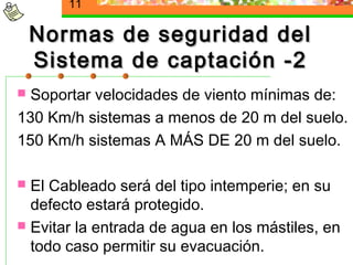 11

    Normas de seguridad del
    Sistema de captación -2
 Soportar velocidades de viento mínimas de:
130 Km/h sistemas a menos de 20 m del suelo.
150 Km/h sistemas A MÁS DE 20 m del suelo.

 El Cableado será del tipo intemperie; en su
  defecto estará protegido.
 Evitar la entrada de agua en los mástiles, en
  todo caso permitir su evacuación.
 