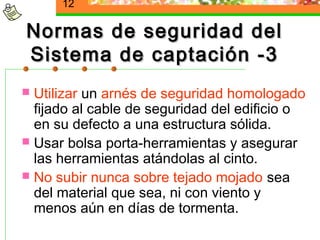 12

Normas de seguridad del
Sistema de captación -3
 Utilizar un arnés de seguridad homologado
  fijado al cable de seguridad del edificio o
  en su defecto a una estructura sólida.
 Usar bolsa porta-herramientas y asegurar
  las herramientas atándolas al cinto.
 No subir nunca sobre tejado mojado sea
  del material que sea, ni con viento y
  menos aún en días de tormenta.
 