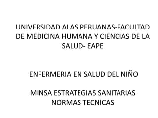 UNIVERSIDAD ALAS PERUANAS-FACULTAD
DE MEDICINA HUMANA Y CIENCIAS DE LA
SALUD- EAPE
ENFERMERIA EN SALUD DEL NIÑO
MINSA ESTRATEGIAS SANITARIAS
NORMAS TECNICAS
 