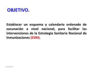 20/08/2013
Establecer un esquema y calendario ordenado de
vacunación a nivel nacional, para facilitar las
intervenciones de la Estrategia Sanitaria Nacional de
Inmunizaciones (ESNI).
OBJETIVO.
 