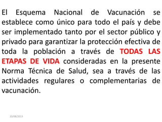 20/08/2013
El Esquema Nacional de Vacunación se
establece como único para todo el país y debe
ser implementado tanto por el sector público y
privado para garantizar la protección efectiva de
toda la población a través de TODAS LAS
ETAPAS DE VIDA consideradas en la presente
Norma Técnica de Salud, sea a través de las
actividades regulares o complementarias de
vacunación.
 