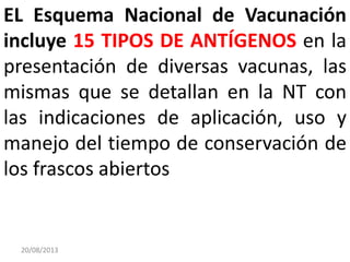 20/08/2013
EL Esquema Nacional de Vacunación
incluye 15 TIPOS DE ANTÍGENOS en la
presentación de diversas vacunas, las
mismas que se detallan en la NT con
las indicaciones de aplicación, uso y
manejo del tiempo de conservación de
los frascos abiertos
 