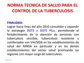NORMA TECNICA DE SALUD PARA EL
CONTROL DE LA TUBERCULOSIS
20/08/2013
FINALIDAD:
Lograr hacia fines del año 2010 consolidar y expandir
la estrategia DOTS y DOTS Plus, permitiendo el
fortalecimiento de la atención de personas con
tuberculosis sensible, tuberculosis resistente y
coinfectados con VIH/SIDA en los establecimientos de
salud del MINSA en particular y en los demás
establecimientos del sector salud priorizando las
regiones con mayor carga de tuberculosis.
 